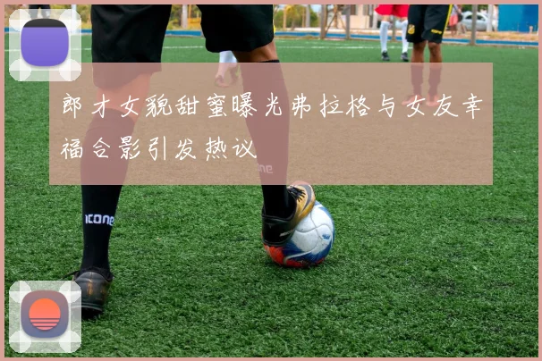 郎才女貌甜蜜曝光弗拉格与女友幸福合影引发热议