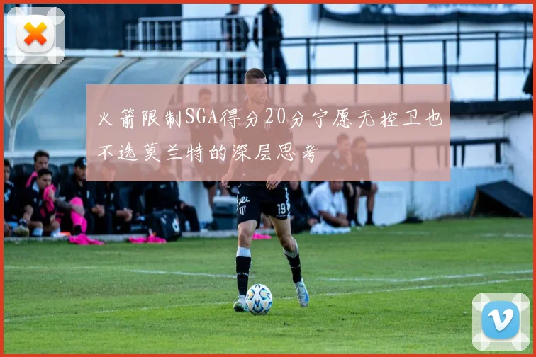 火箭限制SGA得分20分宁愿无控卫也不选莫兰特的深层思考