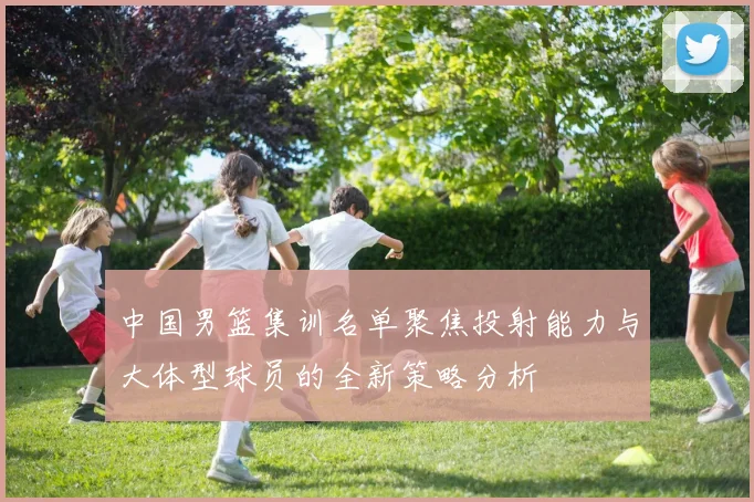 中国男篮集训名单聚焦投射能力与大体型球员的全新策略分析