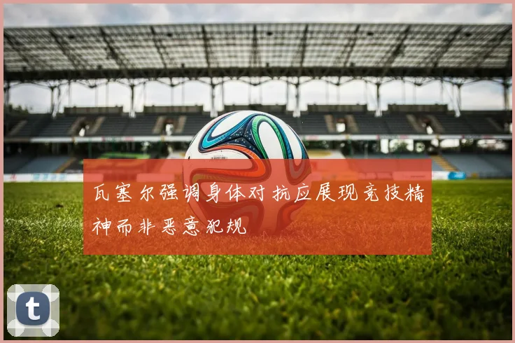 瓦塞尔强调身体对抗应展现竞技精神而非恶意犯规