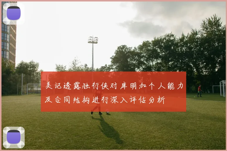 美记透露独行侠对库明加个人能力及合同结构进行深入评估分析