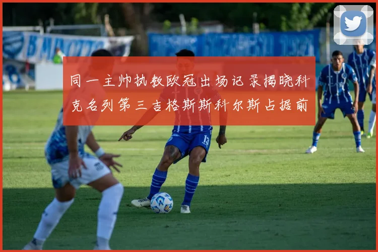 同一主帅执教欧冠出场记录揭晓科克名列第三吉格斯斯科尔斯占据前两位