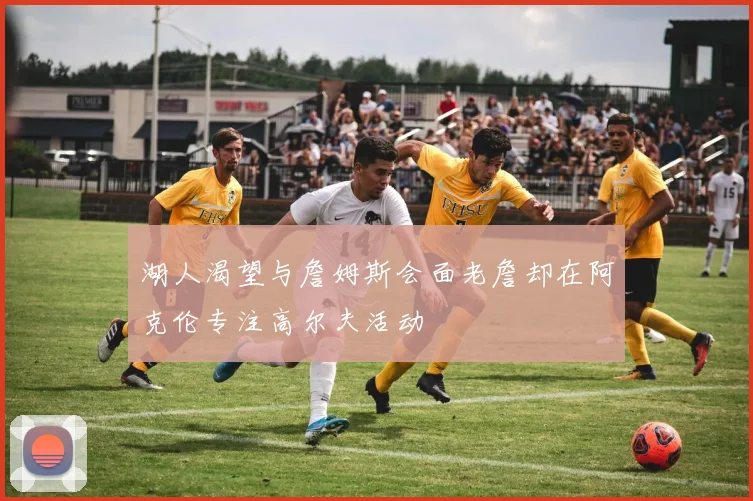 湖人渴望与詹姆斯会面老詹却在阿克伦专注高尔夫活动