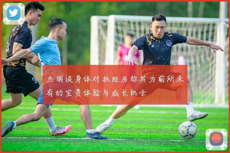 杰明谈身体对抗经历称其为前所未有的宝贵体验与成长机会