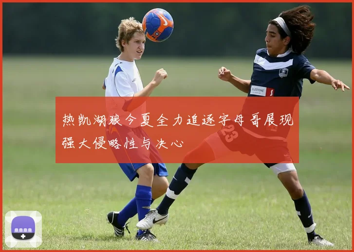 热凯湖狼今夏全力追逐字母哥展现强大侵略性与决心