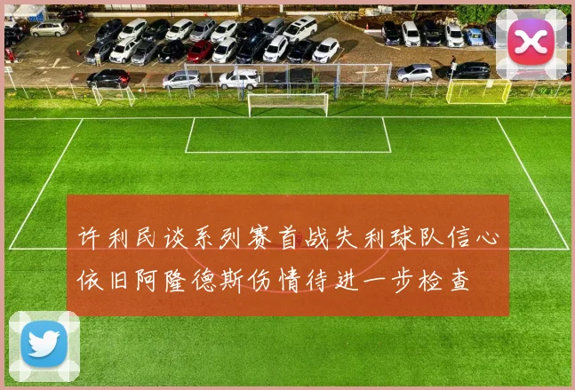 许利民谈系列赛首战失利球队信心依旧阿隆德斯伤情待进一步检查