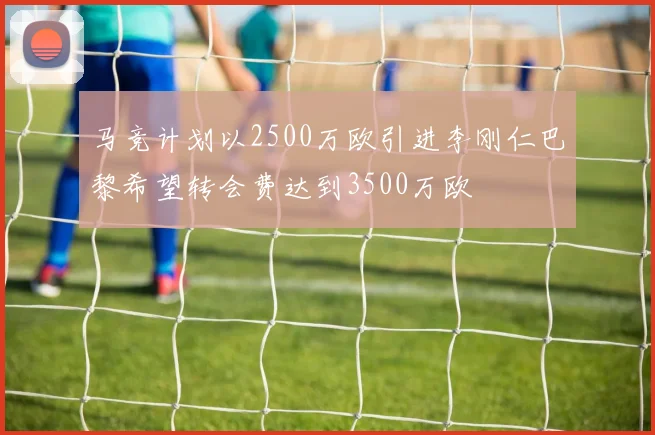 马竞计划以2500万欧引进李刚仁巴黎希望转会费达到3500万欧