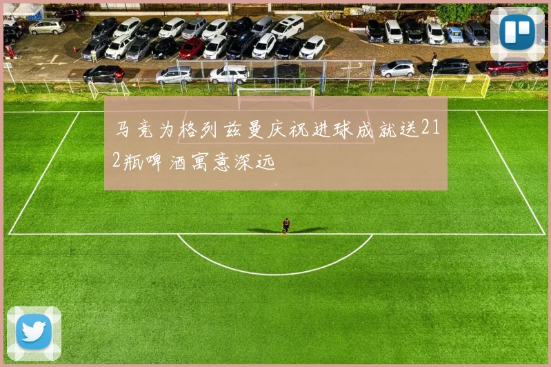 马竞为格列兹曼庆祝进球成就送212瓶啤酒寓意深远