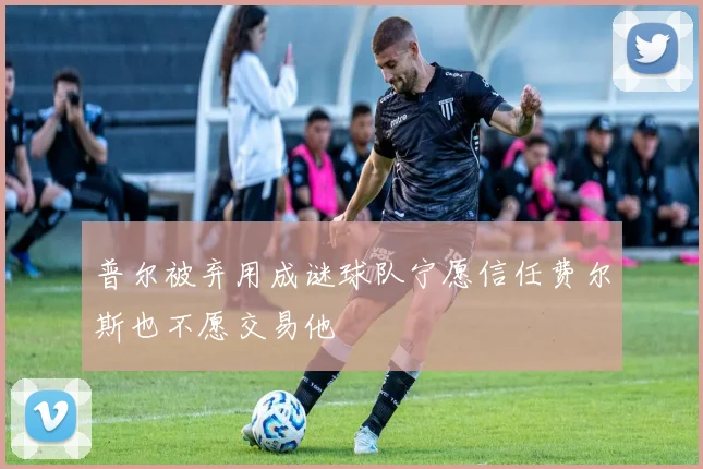 普尔被弃用成谜球队宁愿信任费尔斯也不愿交易他